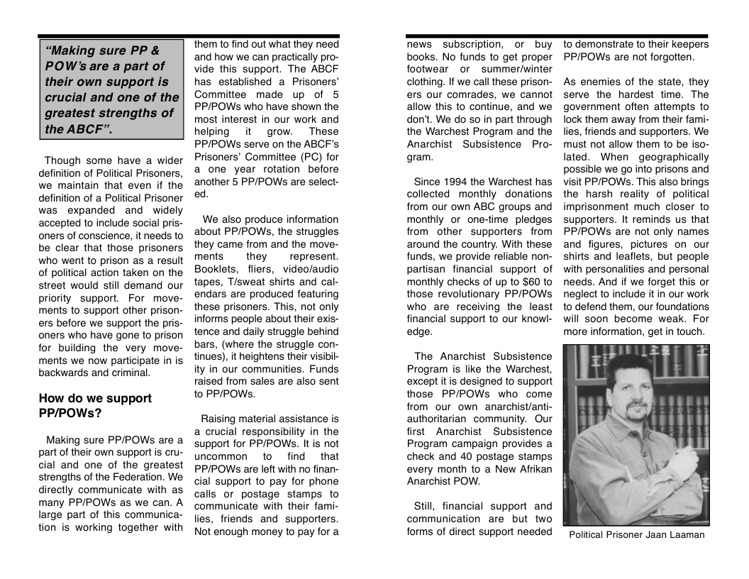 “Making sure PP & POW’s are a part of their own support is crucial and one of the greatest strengths of the ABCF”.  Though some have a wider definition of Political Prisoners, we maintain that even if the definition of  Political Prisoner was expanded and widely accepted to include social pris- oners of conscience, it needs to be clear that those prisoners who went to prison as a result of political action taken on the street would still demand our priority support. For move- ments to support other prison- ers before we support the pris- oners who have gone to prison for building the very move- ments we now participate in is backwards and criminal.  How do we support PP/POWs?  Making sure PP/POWs are a part of their own support is cru- cial and one of the greatest strengths of the Federation. We directly communicate with as many PPIPOWs as we can. A large part of this communica- tion is working together with  hem (0 find out what they need and how we can practically pro- vide this support. The ABCF has established a Prisoners’ Committee made up of 5 PP/POWSs who have shown the most interest in our work and helping it grow. These PP/POWs serve on the ABCF’s Prisoners’ Committee (PC) for a one year rotation before another 5 PPIPOWS are select- ed.  We also produce information about PPIPOWS, the struggles they came from and the move- ments  they  represent. Booklets, fliers, video/audio tapes, Tisweat shirts and cal- endars are produced featuring these prisoners. This, not only informs people about their exis- tence and daily struggle behind bars, (where the struggle con- tinues), it heightens their visibil- ity in our communities. Funds raised from sales are also sent to PP/POWs,  Raising material assistance is a crucial responsibility in the support for PP/POWS. It is not uncommon to find that PP/IPOWs are left with no finan- cial support to pay for phone calls or postage stamps to communicate with their fami- lies, friends and supporters. Not enough money to pay for a  Mews _subscription, o buy books. No funds to get proper footwear or summer/winter clothing. If we call these prison- ers our comrades, we cannot allow this to continue, and we don’t. We do so in part through the Warchest Program and the Anarchist  Subsistence Pro- gram.  Since 1994 the Warchest has collected monthly donations from our own ABC groups and monthly or one-time pledges from other supporters from around the country. With these funds, we provide reliable non- partisan financial support of monthly checks of up to S60 to those revolutionary PP/POWs who are receiving the least financial support to our knowl- edge.  The Anarchist Subsistence Program is like the Warchest, except it is designed to support those PP/POWs who come from our own anarchist/anti- authoritarian community. Our first  Anarchist  Subsistence Program campaign provides a check and 40 postage stamps every month to a New Afrikan Anarchist POW.  Still, financial support and communication are but two forms of direct support needed  to demonstrate to their keepers PP/POWS are not forgotten.  As enemies of the state, they serve the hardest time. The government often attempts to lock them away from their fami- lies, friends and supporters. We must not allow them to be iso- lated. When geographically possible we go into prisons and visit PP/POWS. This also brings the harsh reality of political imprisonment much closer to supporters. It reminds us that PP/POWS are not only names and figures, pictures on our shirts and leaflets, but people with personalities and personal needs. And if we forget this or neglect to include it in our work o defend them, our foundations will soon become weak. For more information, get in touch.  Political Prisoner Jaan Laaman 